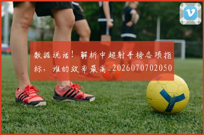 数据说话!解析中超射手榜各项指标,谁的效率最高_20260707020505_20260731165928