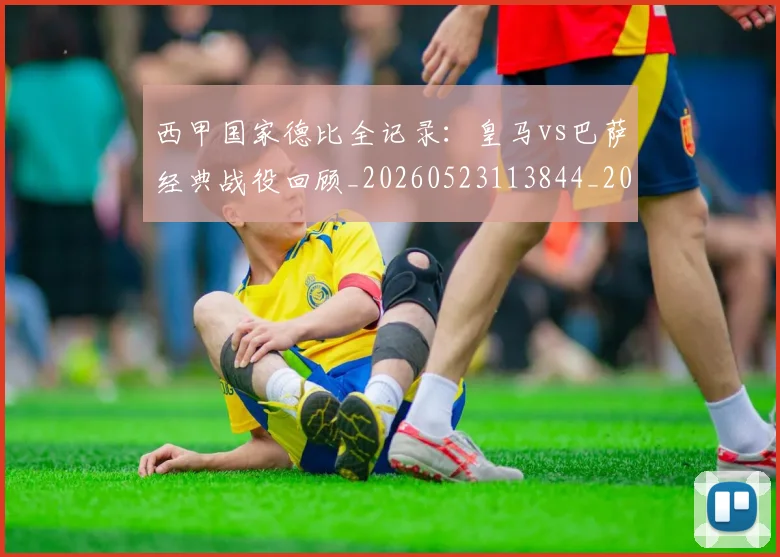 西甲国家德比全记录:皇马vs巴萨经典战役回顾_20260523113844_20260710012235