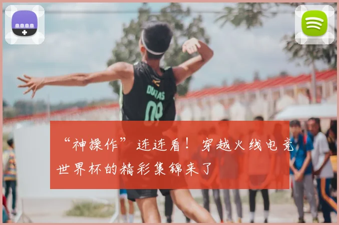 “神操作”连连看!穿越火线电竞世界杯的精彩集锦来了