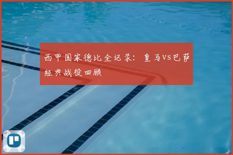 西甲国家德比全记录：皇马vs巴萨经典战役回顾