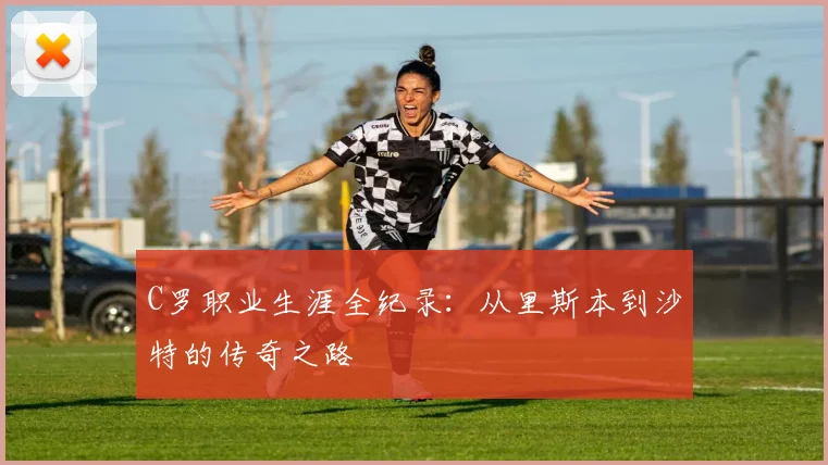 C罗职业生涯全纪录：从里斯本到沙特的传奇之路