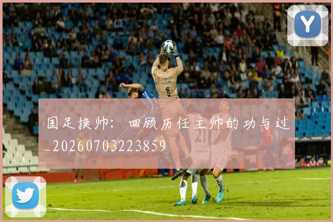 国足换帅：回顾历任主帅的功与过_20260703223859