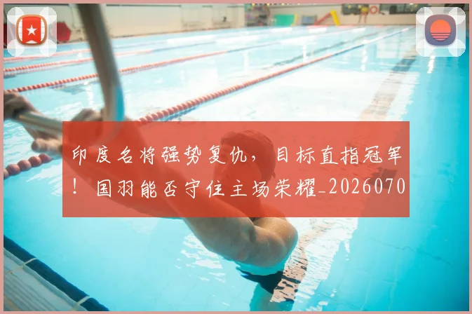 印度名将强势复仇,目标直指冠军!国羽能否守住主场荣耀_20260703221120_20260718204644