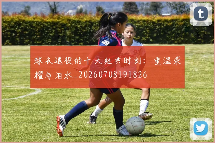 球衣退役的十大经典时刻:重温荣耀与泪水_20260708191826