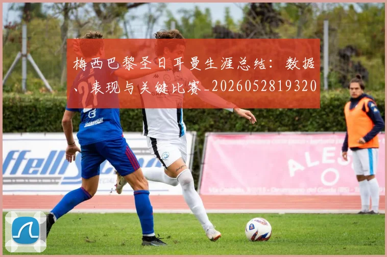 梅西巴黎圣日耳曼生涯总结:数据、表现与关键比赛_20260528193207_20260731181307