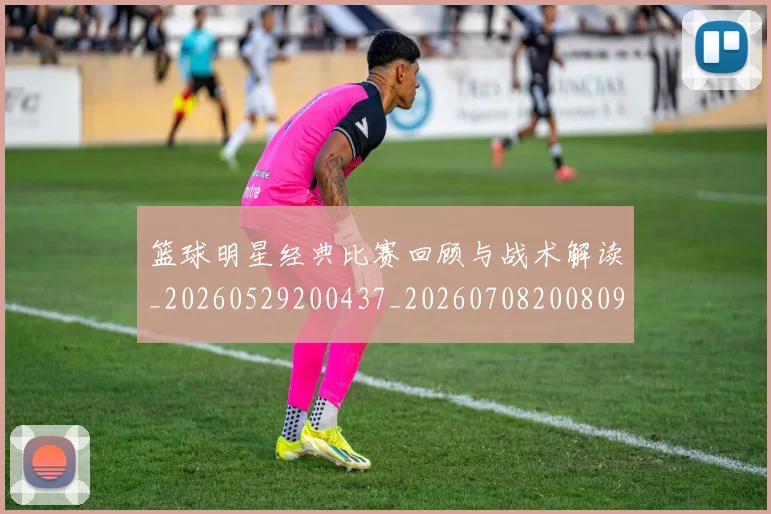 篮球明星经典比赛回顾与战术解读_20260529200437_20260708200809