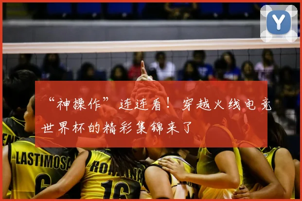 “神操作”连连看!穿越火线电竞世界杯的精彩集锦来了