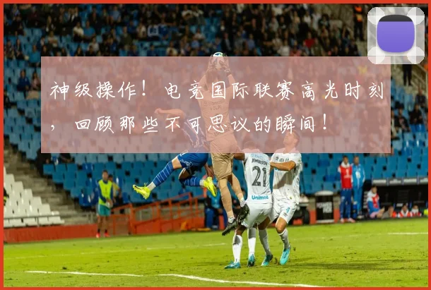 神级操作！电竞国际联赛高光时刻，回顾那些不可思议的瞬间！