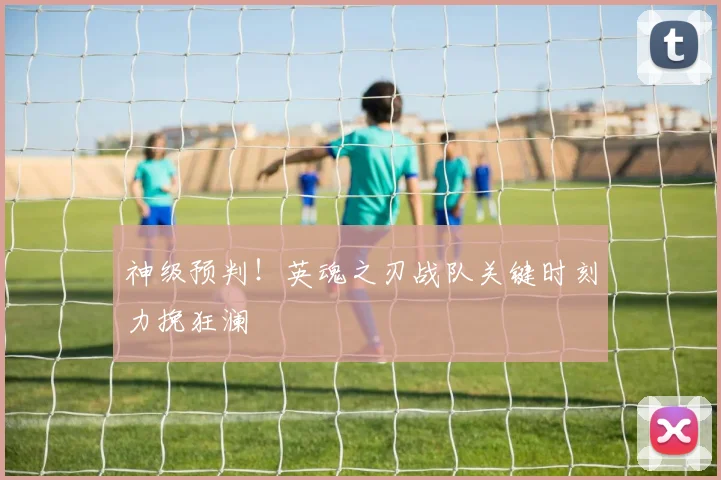 神级预判！英魂之刃战队关键时刻力挽狂澜