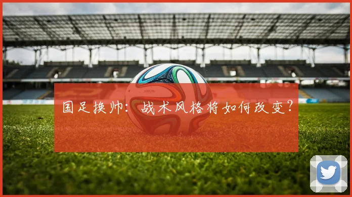 国足换帅:战术风格将如何改变?