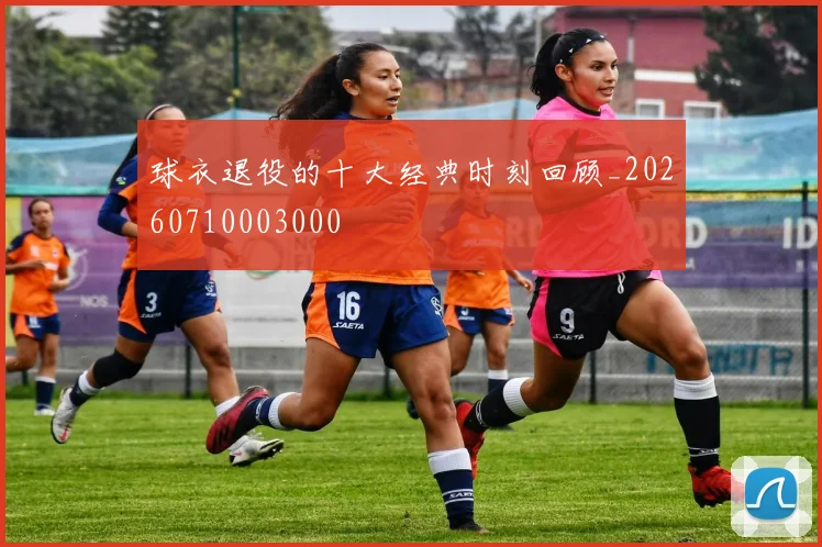 球衣退役的十大经典时刻回顾_20260710003000