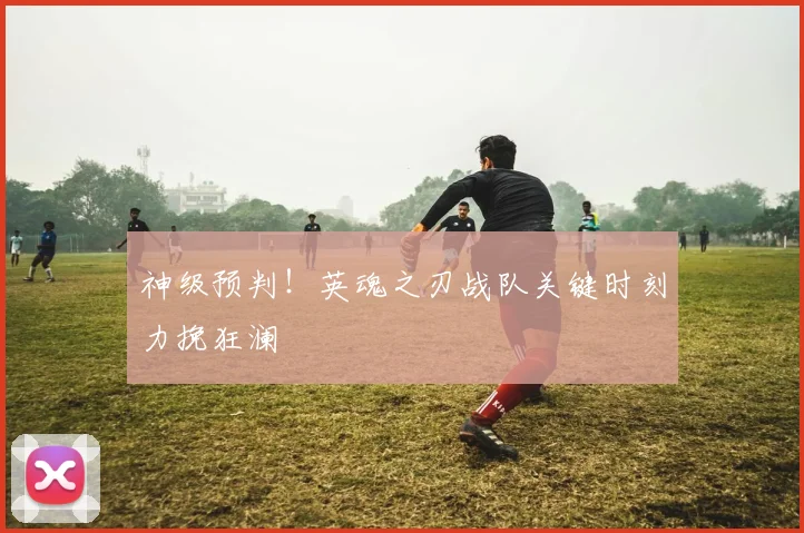 神级预判!英魂之刃战队关键时刻力挽狂澜