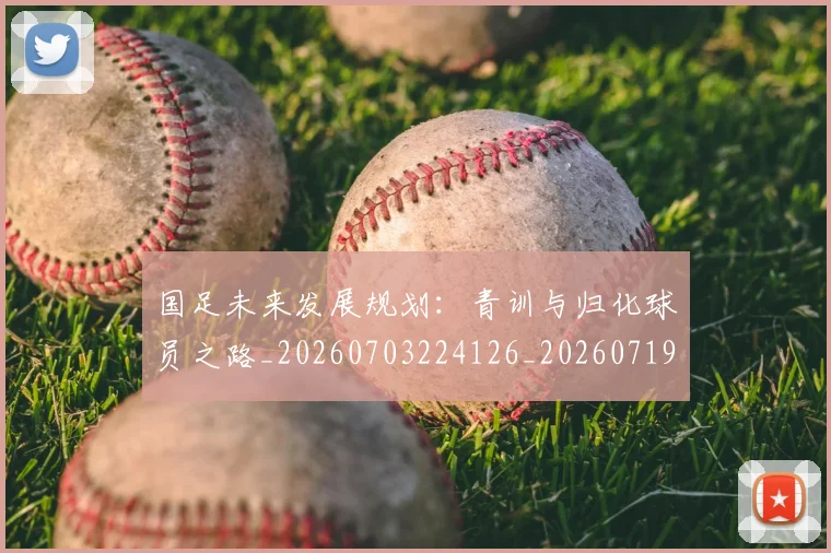 国足未来发展规划：青训与归化球员之路_20260703224126_20260719164732