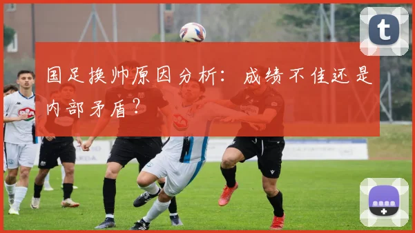 国足换帅原因分析：成绩不佳还是内部矛盾？