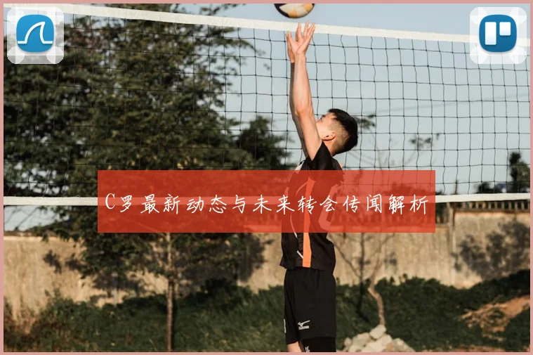 C罗最新动态与未来转会传闻解析