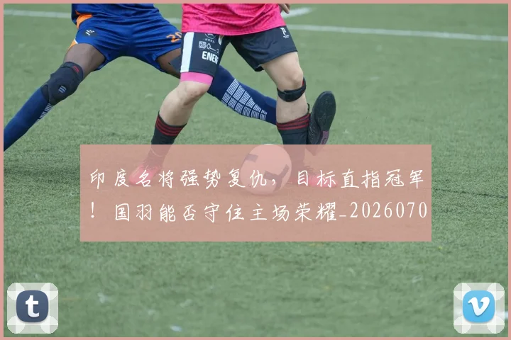 印度名将强势复仇，目标直指冠军！国羽能否守住主场荣耀_20260703221120_20260718204644