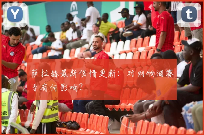 萨拉赫最新伤情更新:对利物浦赛季有何影响?
