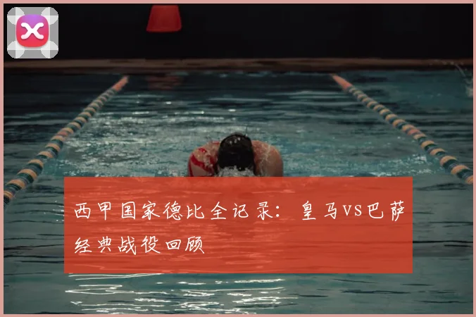 西甲国家德比全记录：皇马vs巴萨经典战役回顾