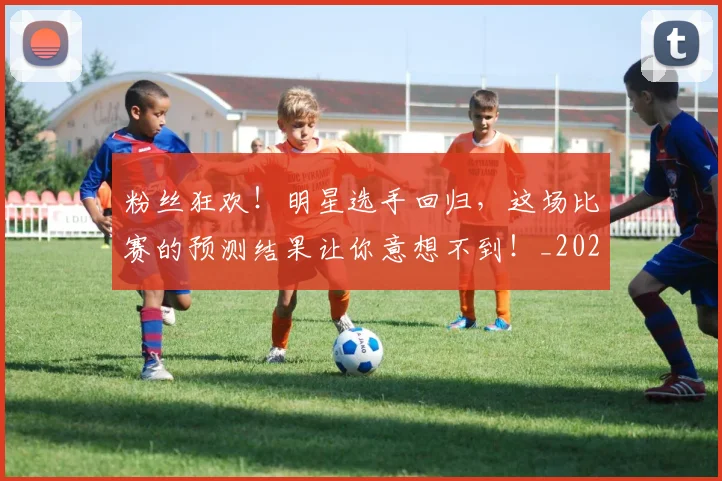 粉丝狂欢!明星选手回归,这场比赛的预测结果让你意想不到!_20260708201024