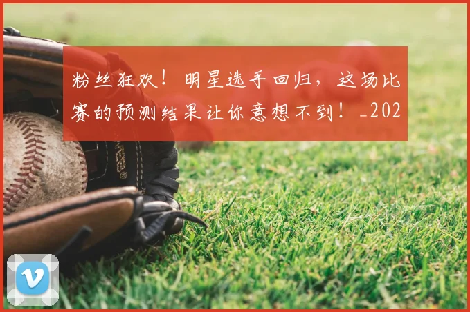 粉丝狂欢!明星选手回归,这场比赛的预测结果让你意想不到!_20260708201024