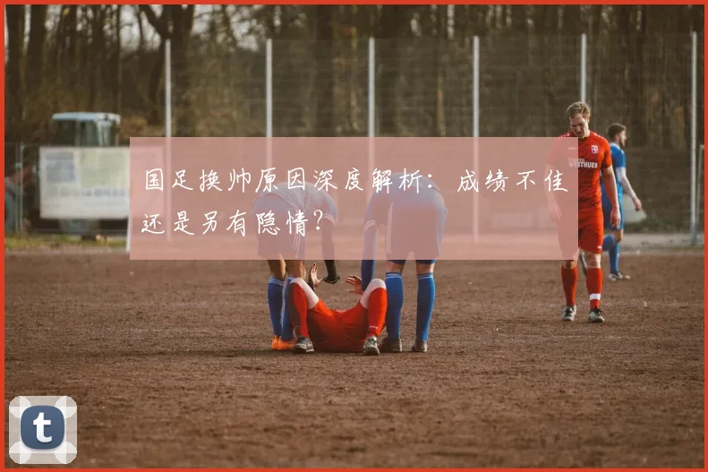 国足换帅原因深度解析：成绩不佳还是另有隐情？