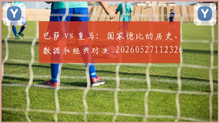 巴萨 vs 皇马:国家德比的历史、数据和经典对决_20260527112326