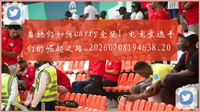 看她们如何carry全场!电竞女选手们的崛起之路_20260708194638_20260802164107