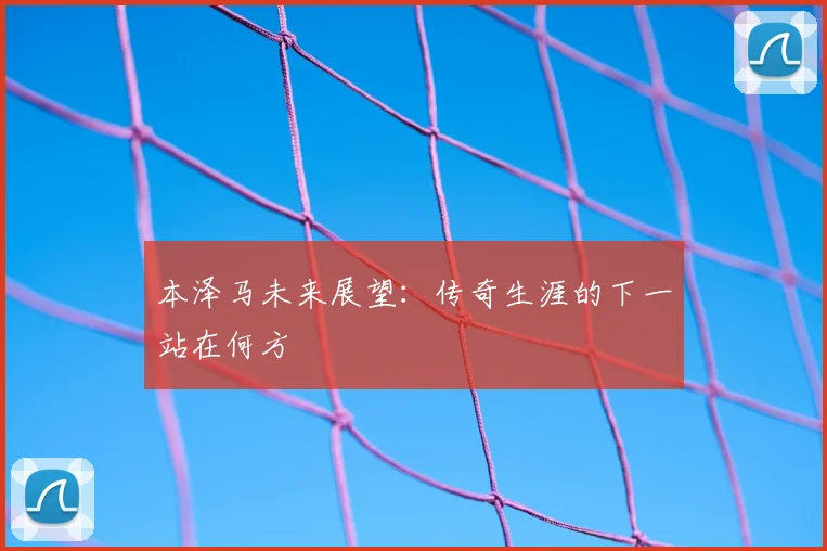 本泽马未来展望：传奇生涯的下一站在何方