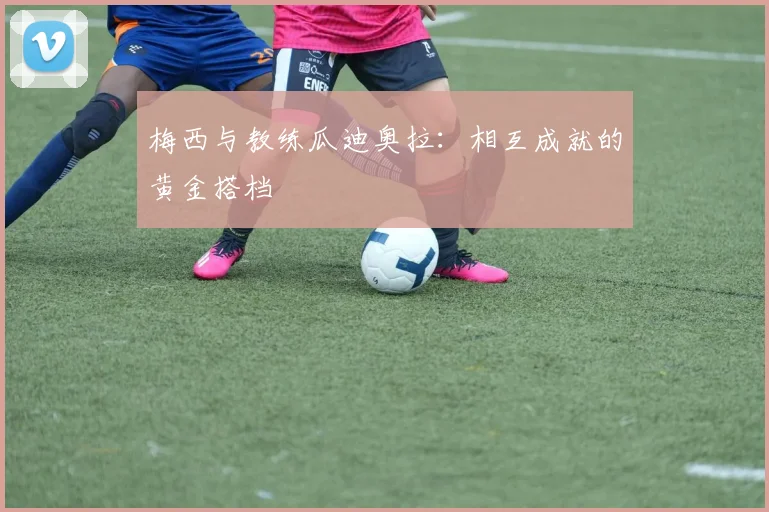 梅西与教练瓜迪奥拉：相互成就的黄金搭档