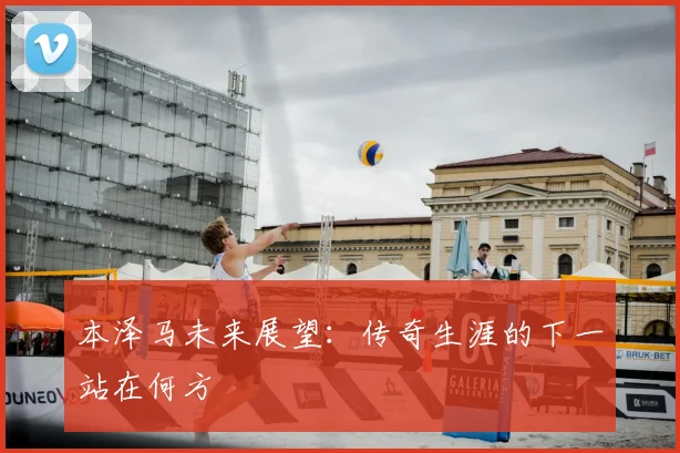 本泽马未来展望:传奇生涯的下一站在何方