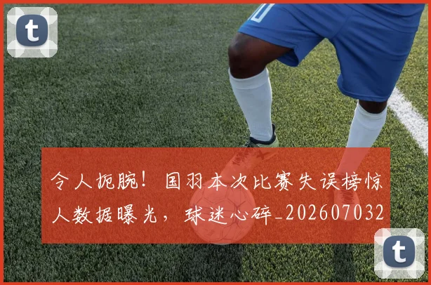 令人扼腕！国羽本次比赛失误榜惊人数据曝光，球迷心碎_20260703213720