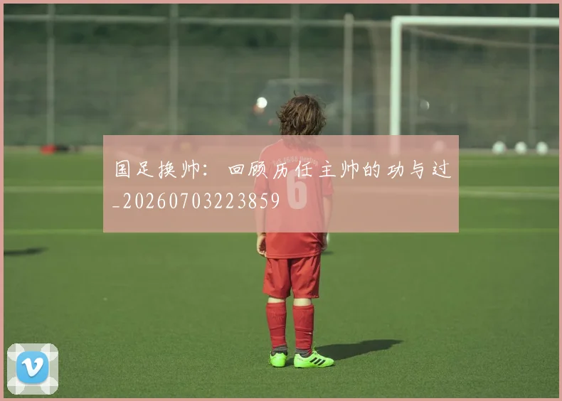 国足换帅：回顾历任主帅的功与过_20260703223859