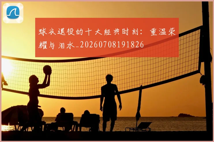 球衣退役的十大经典时刻:重温荣耀与泪水_20260708191826