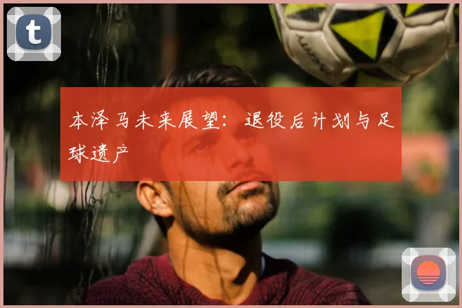 本泽马未来展望:退役后计划与足球遗产